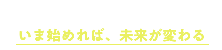 いま始めれば、未来が変わる